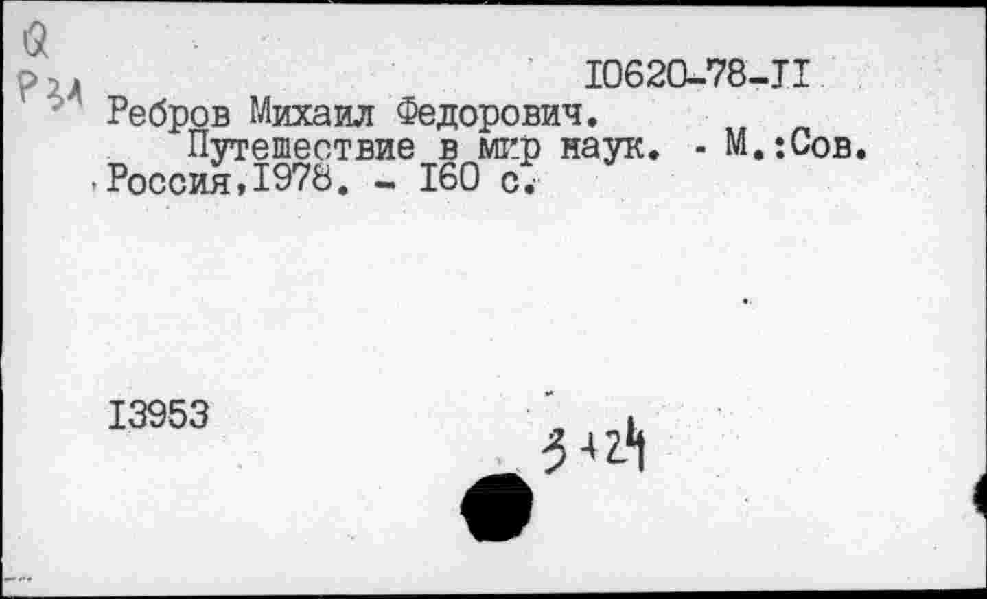 ﻿10620-78-11
Ребров Михаил Федорович.
Путешествие в мир наук. - М.;Сов. Россия,1978. - 160 с7
13953